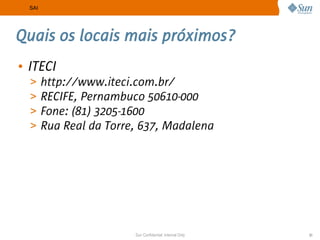 SAI




Quais os locais mais próximos?
• ITECI
  >     http://www.iteci.com.br/
  >     RECIFE, Pernambuco 50610-000
  >     Fone: (81) 3205-1600
  >     Rua Real da Torre, 637, Madalena




                         Sun Confidential: Internal Only   31
 