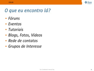 OSUM




O que eu encontro lá?
•   Fóruns
•   Eventos
•   Tutoriais
•   Blogs, Fotos, Vídeos
•   Rede de contatos
•   Grupos de Interesse




                      Sun Confidential: Internal Only   36
 
