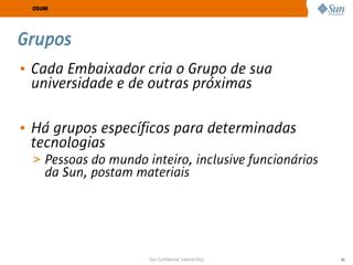 OSUM




Grupos
• Cada Embaixador cria o Grupo de sua
  universidade e de outras próximas

• Há grupos específicos para determinadas
  tecnologias
 > Pessoas do mundo inteiro, inclusive funcionários
    da Sun, postam materiais




                     Sun Confidential: Internal Only   40
 