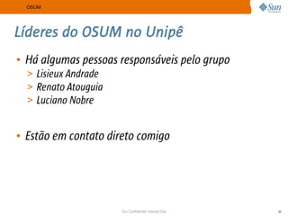 OSUM




Líderes do OSUM no Unipê
• Há algumas pessoas responsáveis pelo grupo
  > Lisieux Andrade
  > Renato Atouguia
  > Luciano Nobre


• Estão em contato direto comigo




                      Sun Confidential: Internal Only   46
 