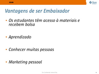 OSUM




Vantagens de ser Embaixador
• Os estudantes têm acesso à materiais e
  recebem bolsa

• Aprendizado

• Conhecer muitas pessoas

• Marketing pessoal

                   Sun Confidential: Internal Only   54
 