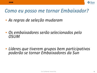 OSUM




Como eu posso me tornar Embaixador?
• As regras de seleção mudaram

• Os embaixadores serão selecionados pelo
  OSUM

• Líderes que tiverem grupos bem participativos
  poderão se tornar Embaixadores da Sun



                   Sun Confidential: Internal Only   55
 
