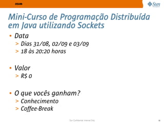 OSUM




Mini-Curso de Programação Distribuída
em Java utilizando Sockets
• Data
  > Dias 31/08, 02/09 e 03/09
  > 18 às 20:20 horas


• Valor
  > R$ 0


• O que vocês ganham?
  > Conhecimento
  > Coffee-Break
                     Sun Confidential: Internal Only   59
 