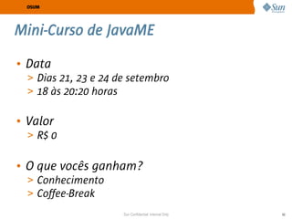 OSUM




Mini-Curso de JavaME

• Data
  > Dias 21, 23 e 24 de setembro
  > 18 às 20:20 horas


• Valor
  > R$ 0


• O que vocês ganham?
  > Conhecimento
  > Coffee-Break
                      Sun Confidential: Internal Only   60
 