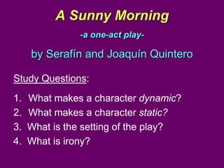 A Sunny Morning
               -a one-act play-

     by Serafín and Joaquín Quintero

Study Questions:
1.   What makes a character dynamic?
2.   What makes a character static?
3.   What is the setting of the play?
4.   What is irony?
 