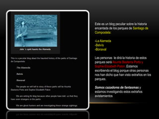 Este es un blog peculiar sobre la historia
encantada de los parques de Santiago de
Compostela:
-La Alameda
-Belvís
-Bonaval
Las personas le dirá la historia de estos
parques será Asunta Basterra Porto y
Sophie Elizabeth Paton .Estamos
escribiendo el blog porque otras personas
nos han dicho que han visto extraños en los
parques.
Somos cazadores de fantasmas y
estamos investigando estos extraños
avistamientos
 