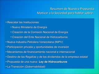 Resumen de Nuestra Propuesta Motivar a la Sociedad para hablar sobre:  Rescatar las Instituciones: Nuevo Ministerio de Energía Creación de la Comisión Nacional de Energía  Creación del Ente Nacional de Hidrocarburos Nueva Industria Petrolera Venezolana (NIPV) Participación privada y oportunidades de inversión Mecanismos de financiamiento nacional e internacional  Destino de las Regalías y de los dividendos de la empresa estatal  Propuesta de una nueva   Ley de Hidrocarburos   La Transición (Gobernabilidad)  