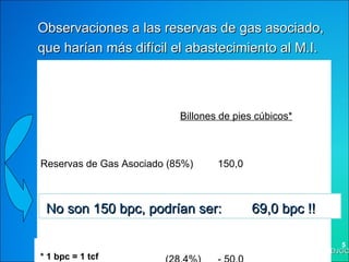 Billones de pies cúbicos* Reservas de Gas Asociado (85%)  150,0 Asociadas a inyección  (18%)  - 31,0 Asociadas a crudos P y XP (28,4%)   - 50,0   * 1 bpc = 1 tcf  No son 150 bpc, podrían ser:   69,0 bpc !! Observaciones a las reservas de gas asociado, que harían más difícil el abastecimiento al M.I.  DJGC 