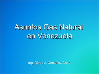 Asuntos Gas Natural  en Venezuela Ing. Diego J. González Cruz 