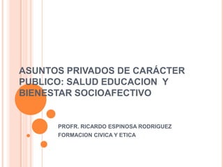 ASUNTOS PRIVADOS DE CARÁCTER
PUBLICO: SALUD EDUCACION Y
BIENESTAR SOCIOAFECTIVO


      PROFR. RICARDO ESPINOSA RODRIGUEZ
      FORMACION CIVICA Y ETICA
 