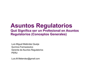 Asuntos Regulatorios Qué Significa ser un Profesional en Asuntos Regulatorios (Conceptos Generales) Luis Miguel Meléndez Queija Químico Farmacéutico Gerente de Asuntos Regulatorios PERU [email_address] 