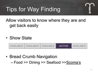 Tips for Way Finding
Allow visitors to know where they are and
  get back easily

• Show State
  AVAILABLE   AVAILABLE   AVAILABLE   ACTIVE   AVAILABLE



• Bread Crumb Navigation
  – Food >> Dining >> Seafood >>Scoma’s
                                                           15
 