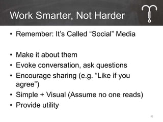 Work Smarter, Not Harder
• Remember: It’s Called “Social” Media

• Make it about them
• Evoke conversation, ask questions
• Encourage sharing (e.g. “Like if you
  agree”)
• Simple + Visual (Assume no one reads)
• Provide utility
                                          42
 