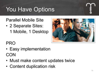 You Have Options
Parallel Mobile Site
• 2 Separate Sites:
  1 Mobile, 1 Desktop

PRO
• Easy implementation
CON
• Must make content updates twice
• Content duplication risk
                                    73
 