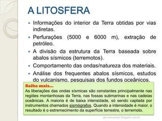  Informações do interior da Terra obtidas por vias
   indiretas.
  Perfurações (5000 e 6000 m), extração de
   petróleo.
  A divisão da estrutura da Terra baseada sobre
   abalos sísmicos (terremotos).
  Comportamento das ondas/natureza dos materiais.
  Análise dos frequentes abalos sísmicos, estudos
   do vulcanismo, pesquisas dos fundos oceânicos.
Saiba mais...
As liberações das ondas sísmicas são constantes principalmente nas
regiões montanhosas da Terra, nas fossas submarinas e nas cadeias
oceânicas. A maioria é de baixa intensidade, só sendo captada por
instrumentos chamados sismógrafos. Quando a intensidade é maior, o
resultado é o estremecimento da superfície terrestre, o terremoto.
                                        geo-educacao.blogspot.com.br
 