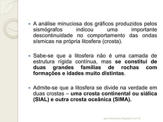    A análise minuciosa dos gráficos produzidos pelos
    sismógrafos      indicou        uma     importante
    descontinuidade no comportamento das ondas
    sísmicas na própria litosfera (crosta).

   Sabe-se que a litosfera não é uma camada de
    estrutura rígida contínua, mas se constitui de
    duas grandes famílias de rochas com
    formações e idades muito distintas.

   Admite-se que a litosfera se divide na verdade em
    duas crostas – uma crosta continental ou siálica
    (SIAL) e outra crosta oceânica (SIMA).


                                geo-educacao.blogspot.com.br
 
