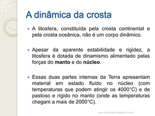    A litosfera, constituída pela crosta continental e
    pela crosta oceânica, não é um corpo dinâmico.

   Apesar da aparente estabilidade e rigidez, a
    litosfera é dotada de dinamismo alimentado pelas
    forças do manto e do núcleo.

   Essas duas partes internas da Terra apresentam
    material em estado fluido no núcleo (com
    temperaturas que podem atingir os 4000°C) e de
    pastoso e rígido no manto (onde as temperaturas
    chegam a mais de 2000°C).
                                geo-educacao.blogspot.com.br
 
