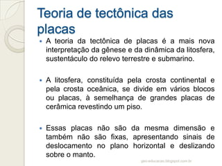    A teoria da tectônica de placas é a mais nova
    interpretação da gênese e da dinâmica da litosfera,
    sustentáculo do relevo terrestre e submarino.

   A litosfera, constituída pela crosta continental e
    pela crosta oceânica, se divide em vários blocos
    ou placas, à semelhança de grandes placas de
    cerâmica revestindo um piso.

   Essas placas não são da mesma dimensão e
    também não são fixas, apresentando sinais de
    deslocamento no plano horizontal e deslizando
    sobre o manto.
                                geo-educacao.blogspot.com.br
 