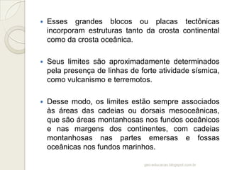    Esses grandes blocos ou placas tectônicas
    incorporam estruturas tanto da crosta continental
    como da crosta oceânica.

   Seus limites são aproximadamente determinados
    pela presença de linhas de forte atividade sísmica,
    como vulcanismo e terremotos.

   Desse modo, os limites estão sempre associados
    às áreas das cadeias ou dorsais mesoceânicas,
    que são áreas montanhosas nos fundos oceânicos
    e nas margens dos continentes, com cadeias
    montanhosas nas partes emersas e fossas
    oceânicas nos fundos marinhos.

                                geo-educacao.blogspot.com.br
 