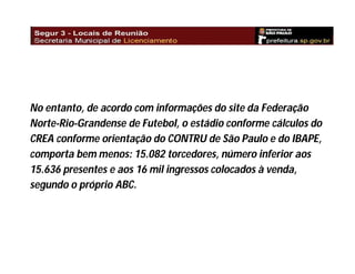 No entanto, de acordo com informações do site da Federação
Norte-Rio-Grandense de Futebol, o estádio conforme cálculos do
CREA conforme orientação do CONTRU de São Paulo e do IBAPE,
comporta bem menos: 15.082 torcedores, número inferior aos
15.636 presentes e aos 16 mil ingressos colocados à venda,
segundo o próprio ABC.

 