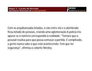 Com as arquibancadas lotadas, o vão entre ela e o alambrado
ficou lotado de pessoas, criando uma aglomeração A polícia iria
apurar se o número correspondia à realidade. "Tomara que o
pessoal resolva para que possa começar a partida. É complicado,
a gente nunca sabe o que está acontecendo. Tem que ter
segurança", afirmou o volante Wesley.

 