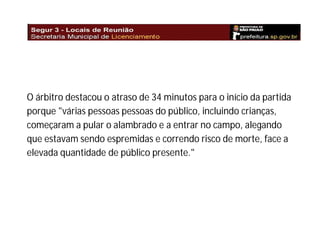 O árbitro destacou o atraso de 34 minutos para o início da partida
porque "várias pessoas pessoas do público, incluindo crianças,
começaram a pular o alambrado e a entrar no campo, alegando
que estavam sendo espremidas e correndo risco de morte, face a
elevada quantidade de público presente."

 