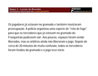 Os jogadores já estavam no gramado e também mostraram
preocupação. A polícia organizou uma espécie de "rota de fuga"
para que os torcedores que já estavam no gramado do
Frasqueirão pudessem sair. Aos poucos, espaços foram sendo
liberados, mas os árbitros ainda não liberaram o jogo. Depois de
cerca de 20 minutos de muita confusão, todos os torcedores
foram tirados do gramado e o jogo teve início

 