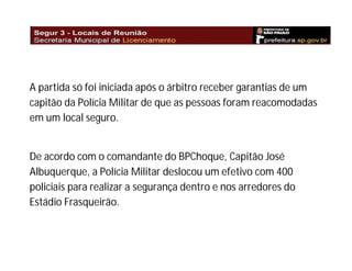 A partida só foi iniciada após o árbitro receber garantias de um
capitão da Polícia Militar de que as pessoas foram reacomodadas
em um local seguro.

De acordo com o comandante do BPChoque, Capitão José
Albuquerque, a Polícia Militar deslocou um efetivo com 400
policiais para realizar a segurança dentro e nos arredores do
Estádio Frasqueirão.

 