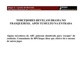 TORCEDORES REVELAM DRAMA NO
FRASQUEIRÃO, APÓS TUMULTO NA ENTRADA

Alguns torcedores do ABC pularam alambrado para 'escapar' da
confusão. Comandante do BPChoque disse que efetivo foi o mesmo
de outros jogos

 