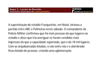 A superlotação do estádio Frasqueirão, em Natal, atrasou a
partida entre ABC e Palmeiras neste sábado. O comandante da
Polícia Militar confirmou que há mais pessoas do que lugares no
estádio e disse que iria averiguar se foram vendidos mais
ingressos do que a capacidade suportada, que é de 18 mil lugares.
Com as arquibancadas lotadas, o vão entre ela e o alambrado
ficou lotado de pessoas, criando uma aglomeração.

 