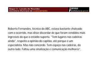 Roberto Fernandes, técnico do ABC, estava bastante chateado
com o ocorrido, mas disse discordar de que foram vendidos mais
ingressos do que o estádio suporta. "Tem lugares nas cadeiras
ainda", respeito a opinião do capitão, até porque é um
especialista. Mas não concordo. Tem espaço nas cadeiras, do
outro lado. Faltou uma sinalização e comunicação melhores”,

 
