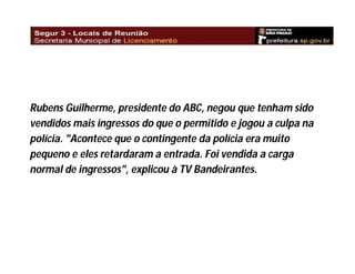 Rubens Guilherme, presidente do ABC, negou que tenham sido
vendidos mais ingressos do que o permitido e jogou a culpa na
polícia. "Acontece que o contingente da polícia era muito
pequeno e eles retardaram a entrada. Foi vendida a carga
normal de ingressos", explicou à TV Bandeirantes.

 