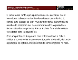 O tumulto era tanto, que a polícia começou a orientar que os
torcedores pulassem o alambrado e viessem para dentro do
campo para escapar do pior. Muitos torcedores espremidos no
alambrado passaram mal e estavam sufocados. Alguns deles
foram retirados aos prantos. Até os árbitros foram falar com os
torcedores para tranquilizá-los.
Com um público muito grande para entrar no local, a Polícia
Militar precisou fechar o acesso dos torcedores do ABC, deixando
alguns fora do estádio, mesmo estando com o ingresso na mão.

 