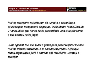 Muitos torcedores reclamaram do tumulto e da confusão
causada pelo fechamento do portão. O estudante Felipe Silva, de
21 anos, disse que nunca havia presenciado uma situação como
a que ocorreu neste jogo:

- Que agonia! Tive que pular a grade para poder respirar melhor.
Muitas crianças chorando, e os pais desesperados. Acho que
faltou organização para a entrada dos torcedores - relatou o
torcedor

 