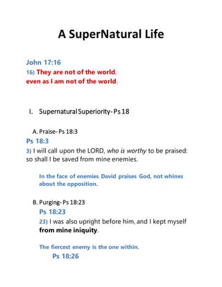 A SuperNatural Life
John 17:16
16) They are not of the world,
even as I am not of the world.
I. SupernaturalSuperiority-Ps18
A. Praise- Ps 18:3
Ps 18:3
3) I will call upon the LORD, who is worthy to be praised:
so shall I be saved from mine enemies.
In the face of enemies David praises God, not whines
about the opposition.
B. Purging- Ps 18:23
Ps 18:23
23) I was also upright before him, and I kept myself
from mine iniquity.
The fiercest enemy is the one within.
Ps 18:26
 
