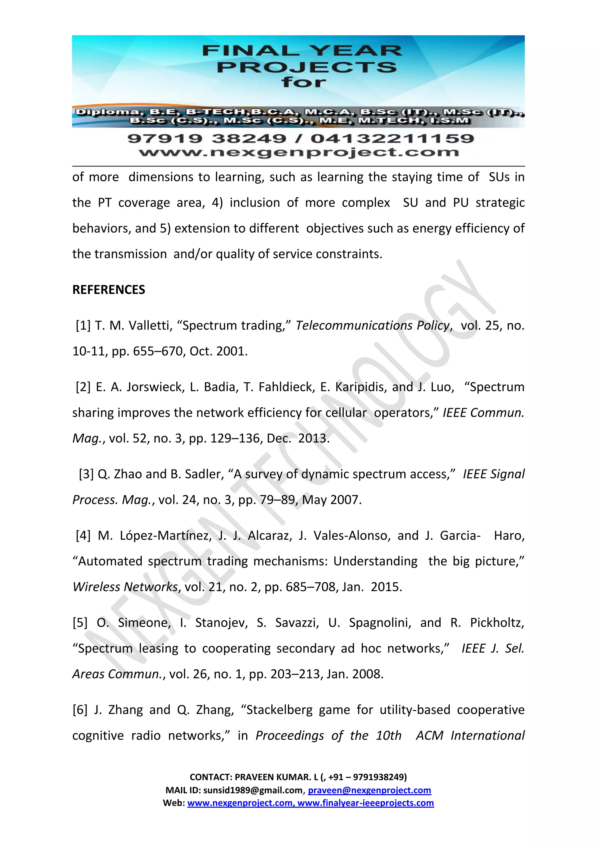 CONTACT: PRAVEEN KUMAR. L (, +91 – 9791938249)
MAIL ID: sunsid1989@gmail.com, praveen@nexgenproject.com
Web: www.nexgenproject.com, www.finalyear-ieeeprojects.com
of more dimensions to learning, such as learning the staying time of SUs in
the PT coverage area, 4) inclusion of more complex SU and PU strategic
behaviors, and 5) extension to different objectives such as energy efficiency of
the transmission and/or quality of service constraints.
REFERENCES
[1] T. M. Valletti, “Spectrum trading,” Telecommunications Policy, vol. 25, no.
10-11, pp. 655–670, Oct. 2001.
[2] E. A. Jorswieck, L. Badia, T. Fahldieck, E. Karipidis, and J. Luo, “Spectrum
sharing improves the network efficiency for cellular operators,” IEEE Commun.
Mag., vol. 52, no. 3, pp. 129–136, Dec. 2013.
[3] Q. Zhao and B. Sadler, “A survey of dynamic spectrum access,” IEEE Signal
Process. Mag., vol. 24, no. 3, pp. 79–89, May 2007.
[4] M. López-Martínez, J. J. Alcaraz, J. Vales-Alonso, and J. Garcia- Haro,
“Automated spectrum trading mechanisms: Understanding the big picture,”
Wireless Networks, vol. 21, no. 2, pp. 685–708, Jan. 2015.
[5] O. Simeone, I. Stanojev, S. Savazzi, U. Spagnolini, and R. Pickholtz,
“Spectrum leasing to cooperating secondary ad hoc networks,” IEEE J. Sel.
Areas Commun., vol. 26, no. 1, pp. 203–213, Jan. 2008.
[6] J. Zhang and Q. Zhang, “Stackelberg game for utility-based cooperative
cognitive radio networks,” in Proceedings of the 10th ACM International
 