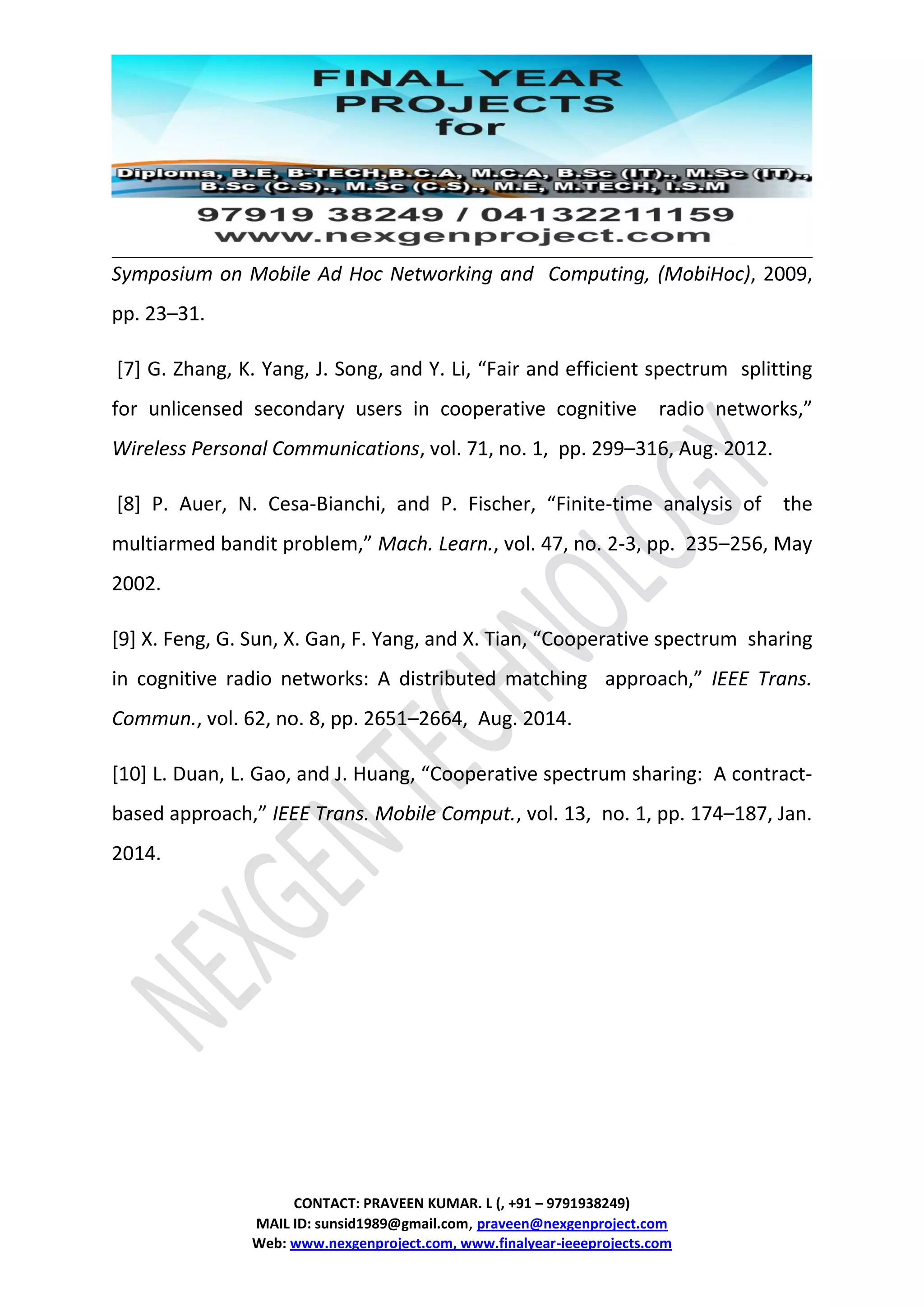 CONTACT: PRAVEEN KUMAR. L (, +91 – 9791938249)
MAIL ID: sunsid1989@gmail.com, praveen@nexgenproject.com
Web: www.nexgenproject.com, www.finalyear-ieeeprojects.com
Symposium on Mobile Ad Hoc Networking and Computing, (MobiHoc), 2009,
pp. 23–31.
[7] G. Zhang, K. Yang, J. Song, and Y. Li, “Fair and efficient spectrum splitting
for unlicensed secondary users in cooperative cognitive radio networks,”
Wireless Personal Communications, vol. 71, no. 1, pp. 299–316, Aug. 2012.
[8] P. Auer, N. Cesa-Bianchi, and P. Fischer, “Finite-time analysis of the
multiarmed bandit problem,” Mach. Learn., vol. 47, no. 2-3, pp. 235–256, May
2002.
[9] X. Feng, G. Sun, X. Gan, F. Yang, and X. Tian, “Cooperative spectrum sharing
in cognitive radio networks: A distributed matching approach,” IEEE Trans.
Commun., vol. 62, no. 8, pp. 2651–2664, Aug. 2014.
[10] L. Duan, L. Gao, and J. Huang, “Cooperative spectrum sharing: A contract-
based approach,” IEEE Trans. Mobile Comput., vol. 13, no. 1, pp. 174–187, Jan.
2014.
 