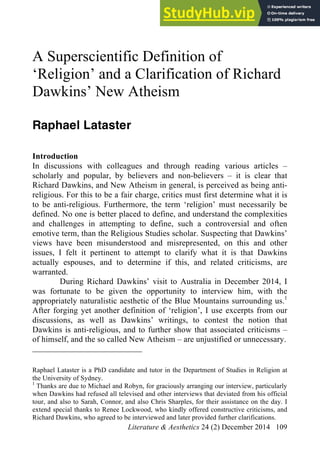 Literature & Aesthetics 24 (2) December 2014 109
A Superscientific Definition of
‘Religion’ and a Clarification of Richard
Dawkins’ New Atheism
Raphael Lataster
Introduction
In discussions with colleagues and through reading various articles –
scholarly and popular, by believers and non-believers – it is clear that
Richard Dawkins, and New Atheism in general, is perceived as being anti-
religious. For this to be a fair charge, critics must first determine what it is
to be anti-religious. Furthermore, the term ‘religion’ must necessarily be
defined. No one is better placed to define, and understand the complexities
and challenges in attempting to define, such a controversial and often
emotive term, than the Religious Studies scholar. Suspecting that Dawkins’
views have been misunderstood and misrepresented, on this and other
issues, I felt it pertinent to attempt to clarify what it is that Dawkins
actually espouses, and to determine if this, and related criticisms, are
warranted.
During Richard Dawkins’ visit to Australia in December 2014, I
was fortunate to be given the opportunity to interview him, with the
appropriately naturalistic aesthetic of the Blue Mountains surrounding us.1
After forging yet another definition of ‘religion’, I use excerpts from our
discussions, as well as Dawkins’ writings, to contest the notion that
Dawkins is anti-religious, and to further show that associated criticisms –
of himself, and the so called New Atheism – are unjustified or unnecessary.
Raphael Lataster is a PhD candidate and tutor in the Department of Studies in Religion at
the University of Sydney.
1
Thanks are due to Michael and Robyn, for graciously arranging our interview, particularly
when Dawkins had refused all televised and other interviews that deviated from his official
tour, and also to Sarah, Connor, and also Chris Sharples, for their assistance on the day. I
extend special thanks to Renee Lockwood, who kindly offered constructive criticisms, and
Richard Dawkins, who agreed to be interviewed and later provided further clarifications.
 