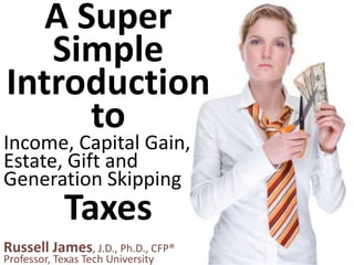 Russell James, J.D., Ph.D., CFP®
Professor, Texas Tech University
A Super
Simple
Introduction
to
Taxes
Income, Capital Gain,
Estate, Gift and
Generation Skipping
 