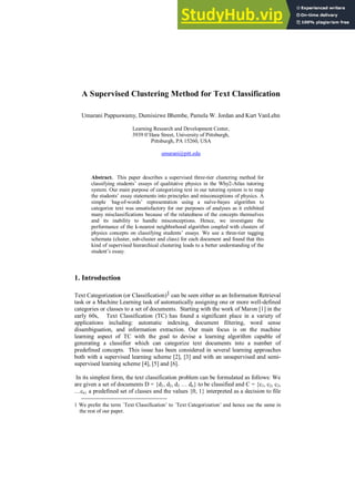 A Supervised Clustering Method for Text Classification
Umarani Pappuswamy, Dumisizwe Bhembe, Pamela W. Jordan and Kurt VanLehn
Learning Research and Development Center,
3939 0’Hara Street, University of Pittsburgh,
Pittsburgh, PA 15260, USA
umarani@pitt.edu
Abstract. This paper describes a supervised three-tier clustering method for
classifying students’ essays of qualitative physics in the Why2-Atlas tutoring
system. Our main purpose of categorizing text in our tutoring system is to map
the students’ essay statements into principles and misconceptions of physics. A
simple `bag-of-words’ representation using a naïve-bayes algorithm to
categorize text was unsatisfactory for our purposes of analyses as it exhibited
many misclassifications because of the relatedness of the concepts themselves
and its inability to handle misconceptions. Hence, we investigate the
performance of the k-nearest neighborhood algorithm coupled with clusters of
physics concepts on classifying students’ essays. We use a three-tier tagging
schemata (cluster, sub-cluster and class) for each document and found that this
kind of supervised hierarchical clustering leads to a better understanding of the
student’s essay.
1. Introduction
Text Categorization (or Classification)1 can be seen either as an Information Retrieval
task or a Machine Learning task of automatically assigning one or more well-defined
categories or classes to a set of documents. Starting with the work of Maron [1] in the
early 60s, Text Classification (TC) has found a significant place in a variety of
applications including: automatic indexing, document filtering, word sense
disambiguation, and information extraction. Our main focus is on the machine
learning aspect of TC with the goal to devise a learning algorithm capable of
generating a classifier which can categorize text documents into a number of
predefined concepts. This issue has been considered in several learning approaches
both with a supervised learning scheme [2], [3] and with an unsupervised and semi-
supervised learning scheme [4], [5] and [6].
In its simplest form, the text classification problem can be formulated as follows: We
are given a set of documents D = {d1, d2, d3 … dn} to be classified and C = {c1, c2, c3,
…cn} a predefined set of classes and the values {0, 1} interpreted as a decision to file
1 We prefer the term `Text Classification’ to `Text Categorization’ and hence use the same in
the rest of our paper.
 