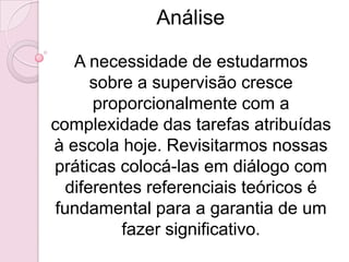 Análise

    A necessidade de estudarmos
       sobre a supervisão cresce
       proporcionalmente com a
complexidade das tarefas atribuídas
à escola hoje. Revisitarmos nossas
práticas colocá-las em diálogo com
   diferentes referenciais teóricos é
 fundamental para a garantia de um
           fazer significativo.
 