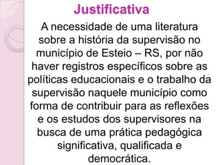 Justificativa
   A necessidade de uma literatura
  sobre a história da supervisão no
  município de Esteio – RS, por não
 haver registros específicos sobre as
políticas educacionais e o trabalho da
 supervisão naquele município como
forma de contribuir para as reflexões
  e os estudos dos supervisores na
  busca de uma prática pedagógica
       significativa, qualificada e
              democrática.
 