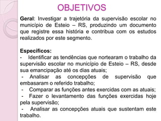 OBJETIVOS
Geral: Investigar a trajetória da supervisão escolar no
município de Esteio – RS, produzindo um documento
que registre essa história e contribua com os estudos
realizados por este segmento.

Específicos:
- Identificar as tendências que nortearam o trabalho da
supervisão escolar no município de Esteio – RS, desde
sua emancipação até os dias atuais;
 - Analisar as concepções de supervisão que
embasaram o referido trabalho;
 - Comparar as funções antes exercidas com as atuais;
 - Fazer o levantamento das funções exercidas hoje
pela supervisão;
 - Analisar as concepções atuais que sustentam este
trabalho.
 