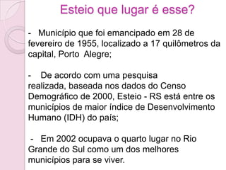Esteio que lugar é esse?
- Município que foi emancipado em 28 de
fevereiro de 1955, localizado a 17 quilômetros da
capital, Porto Alegre;

- De acordo com uma pesquisa
realizada, baseada nos dados do Censo
Demográfico de 2000, Esteio - RS está entre os
municípios de maior índice de Desenvolvimento
Humano (IDH) do país;

- Em 2002 ocupava o quarto lugar no Rio
Grande do Sul como um dos melhores
municípios para se viver.
 
