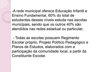 -A rede municipal oferece Educação Infantil e
Ensino Fundamental, 60% do total de
estudantes desses níveis estuda nas escolas
municipais, sendo que os outros 40% são
atendidos nas redes estadual ou particular;

- Todas as escolas possuem Regimento
Escolar próprio, Projeto Político Pedagógico e
Planos de Estudos, elaborados com a
participação da comunidade local, a partir da
Constituinte Escolar.
 