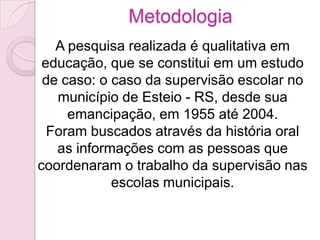 Metodologia
   A pesquisa realizada é qualitativa em
 educação, que se constitui em um estudo
 de caso: o caso da supervisão escolar no
   município de Esteio - RS, desde sua
     emancipação, em 1955 até 2004.
  Foram buscados através da história oral
   as informações com as pessoas que
coordenaram o trabalho da supervisão nas
            escolas municipais.
 