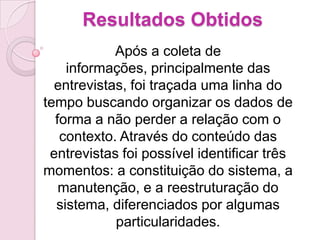 Resultados Obtidos
            Após a coleta de
    informações, principalmente das
  entrevistas, foi traçada uma linha do
tempo buscando organizar os dados de
  forma a não perder a relação com o
   contexto. Através do conteúdo das
 entrevistas foi possível identificar três
momentos: a constituição do sistema, a
   manutenção, e a reestruturação do
  sistema, diferenciados por algumas
            particularidades.
 