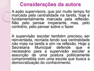 Considerações da autora
A ação supervisora, que por muito tempo foi
marcada pela centralidade na tarefa, hoje é
fundamentalmente marcada pela reflexão.
Não pelo pensar inoperante, mas, pelo
contrário, pelo pensar sobre o fazer.

A supervisão escolar também precisou ser
reinventada, recriada tendo sua centralidade
não mais na tarefa e sim na reflexão. Hoje a
Secretaria Municipal defende que é
necessário para a supervisão escolar a
assunção de uma postura politicamente
comprometida com uma escola que busca a
democratização do conhecimento.
 