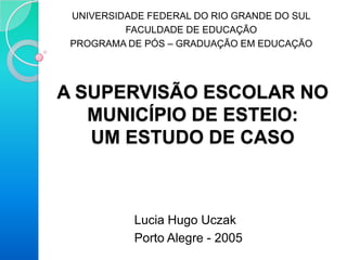 UNIVERSIDADE FEDERAL DO RIO GRANDE DO SUL
          FACULDADE DE EDUCAÇÃO
 PROGRAMA DE PÓS – GRADUAÇÃO EM EDUCAÇÃO




A SUPERVISÃO ESCOLAR NO
   MUNICÍPIO DE ESTEIO:
   UM ESTUDO DE CASO



           Lucia Hugo Uczak
           Porto Alegre - 2005
 