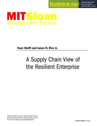 Please note that gray areas reflect artwork that has
been intentionally removed. The substantive content
of the article appears as originally published.
A Supply Chain View of
the Resilient Enterprise
FALL 2005 VOL.47 NO.1
REPRINT NUMBER 47110
Yossi Sheffi and James B. Rice Jr.
 